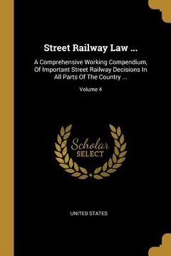 portada Street Railway Law ...: A Comprehensive Working Compendium, Of Important Street Railway Decisions In All Parts Of The Country ...; Volume 4 (en Inglés)