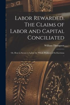 portada Labor Rewarded. The Claims of Labor and Capital Conciliated; or, How to Secure to Labor the Whole Products of its Exertions .. (in English)