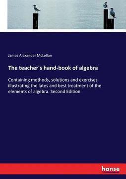 portada The teacher's hand-book of algebra: Containing methods, solutions and exercises, illustrating the lates and best treatment of the elements of algebra. (in English)