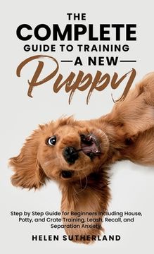 portada The Complete Guide to Training a new Puppy: Step by Step Guide for Beginners Including House, Potty, and Crate Training, Leash, Recall, and Separation Anxiety. (in English)