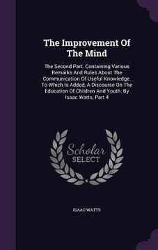 portada The Improvement Of The Mind: The Second Part. Containing Various Remarks And Rules About The Communication Of Useful Knowledge. To Which Is Added,
