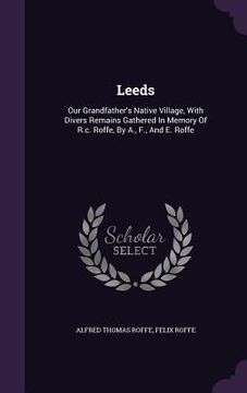 portada Leeds: Our Grandfather's Native Village, With Divers Remains Gathered In Memory Of R.c. Roffe, By A., F., And E. Roffe (en Inglés)