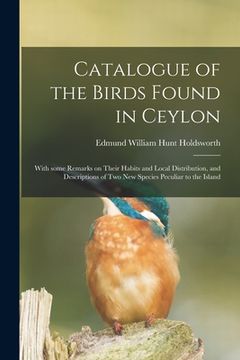 portada Catalogue of the Birds Found in Ceylon: With Some Remarks on Their Habits and Local Distribution, and Descriptions of Two New Species Peculiar to the (en Inglés)