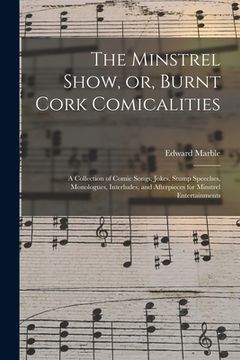 portada The Minstrel Show, or, Burnt Cork Comicalities: a Collection of Comic Songs, Jokes, Stump Speeches, Monologues, Interludes, and Afterpieces for Minstr (en Inglés)