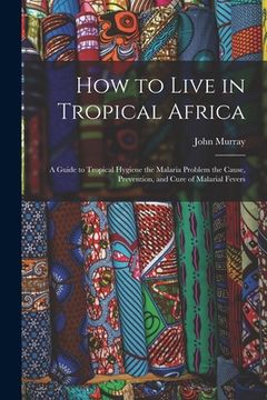 portada How to Live in Tropical Africa: a Guide to Tropical Hygiene the Malaria Problem the Cause, Prevention, and Cure of Malarial Fevers (en Inglés)