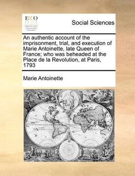 portada an authentic account of the imprisonment, trial, and execution of marie antoinette, late queen of france; who was beheaded at the place de la revolut (en Inglés)