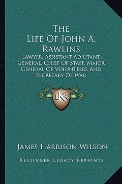 portada the life of john a. rawlins: lawyer, assistant adjutant-general, chief of staff, major general of volunteers and secretary of war (in English)