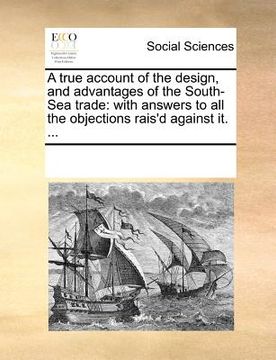 portada a true account of the design, and advantages of the south-sea trade: with answers to all the objections rais'd against it. ... (en Inglés)