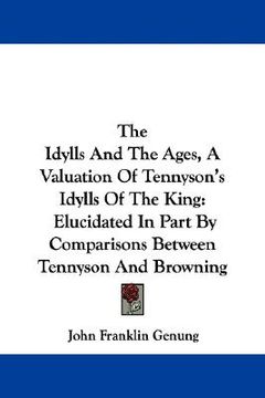 portada the idylls and the ages, a valuation of tennyson's idylls of the king: elucidated in part by comparisons between tennyson and browning (en Inglés)