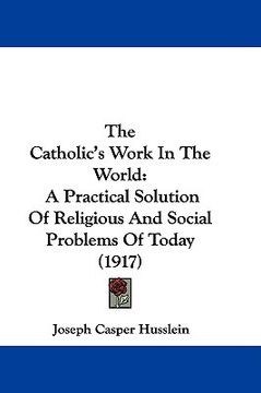 portada the catholic's work in the world: a practical solution of religious and social problems of today (1917) (en Inglés)