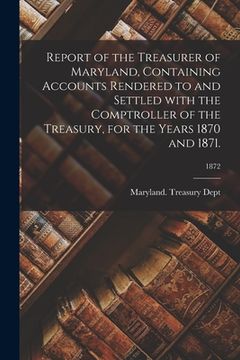 portada Report of the Treasurer of Maryland, Containing Accounts Rendered to and Settled With the Comptroller of the Treasury, for the Years 1870 and 1871.; 1 (en Inglés)