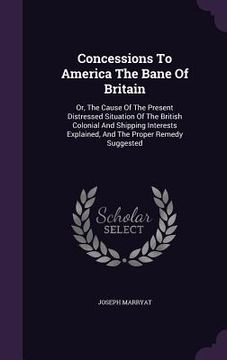 portada Concessions To America The Bane Of Britain: Or, The Cause Of The Present Distressed Situation Of The British Colonial And Shipping Interests Explained (en Inglés)