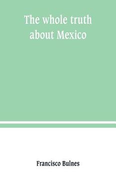 portada The whole truth about Mexico; President Wilson's responsibility (en Inglés)