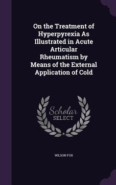 portada On the Treatment of Hyperpyrexia As Illustrated in Acute Articular Rheumatism by Means of the External Application of Cold (en Inglés)
