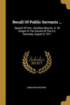 portada Recall Of Public Servants ...: Speech Of Hon. Jonathan Bourne, Jr. Of Oregon In The Senate Of The U.s. Saturday, August 5, 1911 (en Inglés)