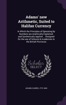 portada Adams' new Arithmetic, Suited to Halifax Currency: In Which the Principles of Operating by Numbers are Analitically Explained, and Synthetically Appli (in English)