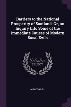 portada Barriers to the National Prosperity of Scotland; Or, an Inquiry Into Some of the Immediate Causes of Modern Socal Evils (in English)