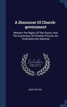 portada A Discourse Of Church-government: Wherein The Rights Of The Church, And The Supremacy Of Christian Princes, Are Vindicated And Adjusted