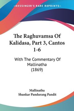 portada The Raghuvamsa Of Kalidasa, Part 3, Cantos 1-6: With The Commentary Of Mallinatha (1869) (in Russian)