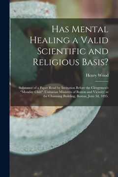 portada Has Mental Healing a Valid Scientific and Religious Basis?: Substance of a Paper Read by Invitation Before the Clergymen's "Monday Club" (Unitarian Mi (en Inglés)