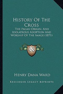 portada history of the cross: the pagan origin, and idolatrous adoption and worship of the image (1871) (in English)