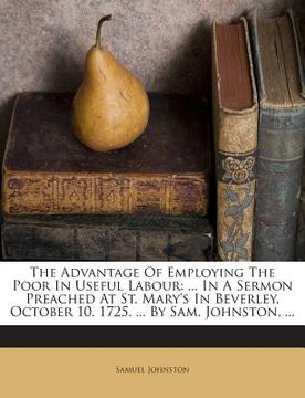 portada The Advantage of Employing the Poor in Useful Labour: ... in a Sermon Preached at St. Mary's in Beverley, October 10. 1725. ... by Sam. Johnston, ... (en Inglés)