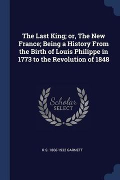 portada The Last King; or, The New France; Being a History From the Birth of Louis Philippe in 1773 to the Revolution of 1848 (en Inglés)