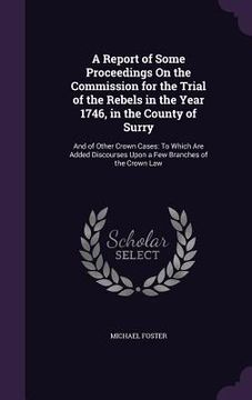 portada A Report of Some Proceedings On the Commission for the Trial of the Rebels in the Year 1746, in the County of Surry: And of Other Crown Cases: To Whic (in English)