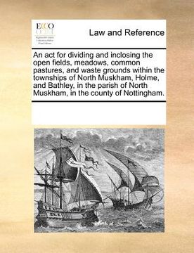 portada an act for dividing and inclosing the open fields, meadows, common pastures, and waste grounds within the townships of north muskham, holme, and bath (en Inglés)
