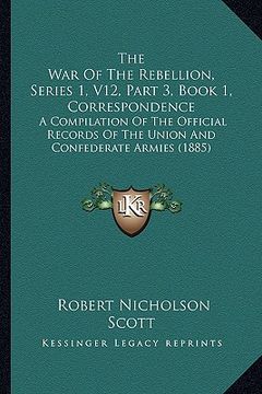 portada the war of the rebellion, series 1, v12, part 3, book 1, correspondence: a compilation of the official records of the union and confederate armies (18 (en Inglés)