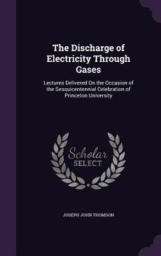 portada The Discharge of Electricity Through Gases: Lectures Delivered On the Occasion of the Sesquicentennial Celebration of Princeton University (en Inglés)