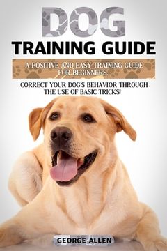 portada Dog Training Guide: A Positive And Easy Training Guide For Beginners. Correct Your Dog's Behavior Through The Use Of Basic Tricks! (en Inglés)