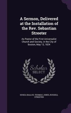 portada A Sermon, Delivered at the Installation of the Rev. Sebastian Streeter: As Pastor of the First Universalist Church and Society, in the City of Boston, (en Inglés)