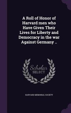 portada A Roll of Honor of Harvard men who Have Given Their Lives for Liberty and Democracy in the war Against Germany ..