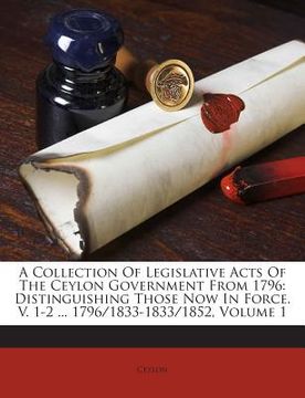 portada A Collection of Legislative Acts of the Ceylon Government from 1796: Distinguishing Those Now in Force. V. 1-2 ... 1796/1833-1833/1852, Volume 1 (en Inglés)