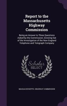 portada Report to the Massachusetts Highway Commission: Being an Answer to Three Questions Asked by the Commission, Growing Out of the Investigation of the Ne (en Inglés)