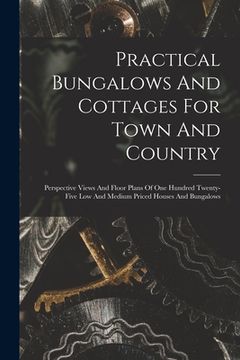 portada Practical Bungalows And Cottages For Town And Country: Perspective Views And Floor Plans Of One Hundred Twenty-five Low And Medium Priced Houses And B (in English)