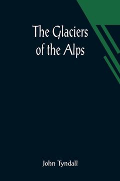 portada The Glaciers of the Alps; Being a narrative of excursions and ascents, an account of the origin and phenomena of glaciers and an exposition of the phy (in English)