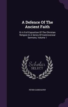 portada A Defence Of The Ancient Faith: Or A Full Exposition Of The Christian Religion In A Series Of Controversial Sermons, Volume 1 (in English)