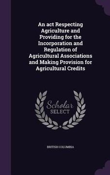 portada An act Respecting Agriculture and Providing for the Incorporation and Regulation of Agricultural Associations and Making Provision for Agricultural Cr (en Inglés)
