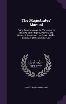 portada The Magistrates' Manual: Being Annotations of the Various Acts Relating to the Rights, Powers, and Duties of Justices of the Peace: With a Summ (en Inglés)