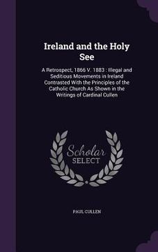portada Ireland and the Holy See: A Retrospect, 1866 V. 1883: Illegal and Seditious Movements in Ireland Contrasted With the Principles of the Catholic (en Inglés)