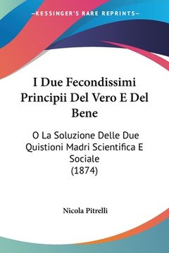 portada I Due Fecondissimi Principii Del Vero E Del Bene: O La Soluzione Delle Due Quistioni Madri Scientifica E Sociale (1874) (en Italiano)