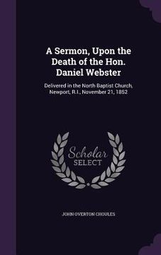 portada A Sermon, Upon the Death of the Hon. Daniel Webster: Delivered in the North Baptist Church, Newport, R.I., November 21, 1852 (en Inglés)