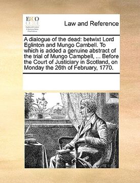 portada a dialogue of the dead: betwixt lord eglinton and mungo cambell. to which is added a genuine abstract of the trial of mungo campbell, ... befo (in English)