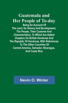 portada Guatemala and Her People of To-day; Being an Account of the Land, Its History and Development; the People, Their Customs and Characteristics; to Which (en Inglés)
