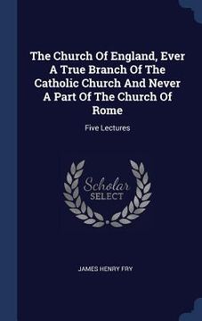 portada The Church Of England, Ever A True Branch Of The Catholic Church And Never A Part Of The Church Of Rome: Five Lectures (in English)
