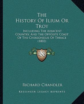 portada the history of ilium or troy: including the adjacent country, and the opposite coast of the chersonesus of thrace (1802) (en Inglés)