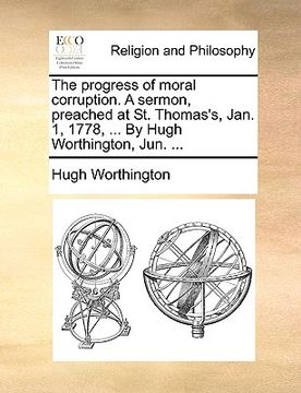 portada the progress of moral corruption. a sermon, preached at st. thomas's, jan. 1, 1778, ... by hugh worthington, jun. ... (en Inglés)