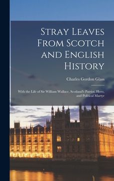 portada Stray Leaves From Scotch and English History [microform]: With the Life of Sir William Wallace, Scotland's Patriot, Hero, and Political Martyr (in English)